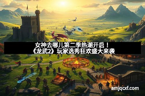 女神去哪儿第二季热潮开启！《龙武2》玩家选秀狂欢盛大来袭